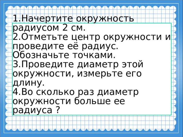 1.Начертите окружность радиусом 2 см. 2.Отметьте центр окружности и проведите её радиус. Обозначьте точками. 3.Проведите диаметр этой окружности, измерьте его длину. 4.Во сколько раз диаметр окружности больше ее радиуса ?    