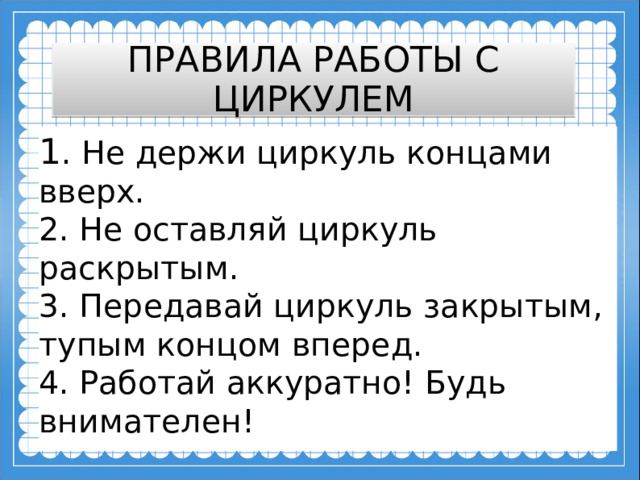 ПРАВИЛА РАБОТЫ С ЦИРКУЛЕМ 1 . Не держи циркуль концами вверх.  2. Не оставляй циркуль раскрытым.  3. Передавай циркуль закрытым, тупым концом вперед.  4. Работай аккуратно! Будь внимателен!  