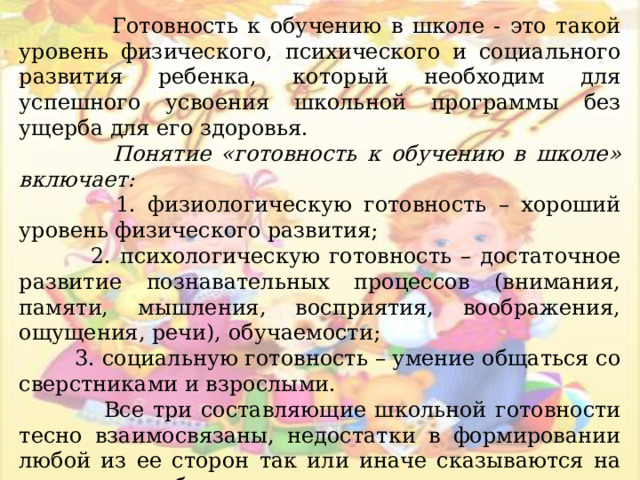 Готовность к обучению в школе - это такой уровень физического, психического и социального развития ребенка, который необходим для успешного усвоения школьной программы без ущерба для его здоровья.  Понятие «готовность к обучению в школе» включает:  1. физиологическую готовность – хороший уровень физического развития;  2. психологическую готовность – достаточное развитие познавательных процессов (внимания, памяти, мышления, восприятия, воображения, ощущения, речи), обучаемости;  3. социальную готовность – умение общаться со сверстниками и взрослыми.  Все три составляющие школьной готовности тесно взаимосвязаны, недостатки в формировании любой из ее сторон так или иначе сказываются на успешности обучения в школе.  Кроме занятий в детском саду психологи рекомендуют играть с детьми дома для закрепления полученных знаний и навыков. 