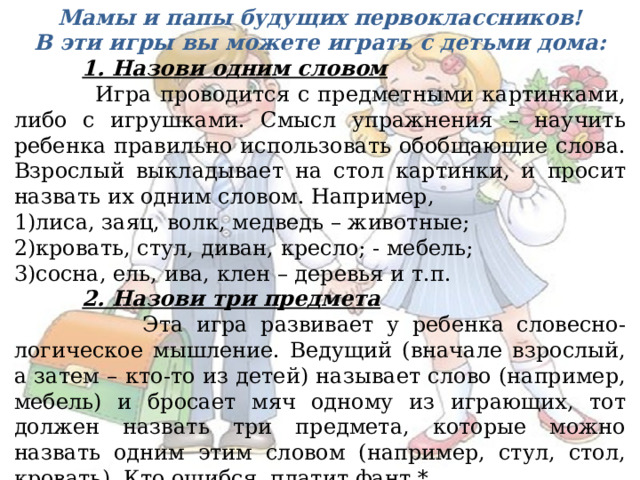 Мамы и папы будущих первоклассников! В эти игры вы можете играть с детьми дома:  1. Назови одним словом  Игра проводится с предметными картинками, либо с игрушками. Смысл упражнения – научить ребенка правильно использовать обобщающие слова. Взрослый выкладывает на стол картинки, и просит назвать их одним словом. Например, 1)лиса, заяц, волк, медведь – животные; 2)кровать, стул, диван, кресло; - мебель; 3)сосна, ель, ива, клен – деревья и т.п.  2. Назови три предмета  Эта игра развивает у ребенка словесно-логическое мышление. Ведущий (вначале взрослый, а затем – кто-то из детей) называет слово (например, мебель) и бросает мяч одному из играющих, тот должен назвать три предмета, которые можно назвать одним этим словом (например, стул, стол, кровать). Кто ошибся, платит фант.* * (фант - заранее написанное задание на небольшом кусочке бумаге) 