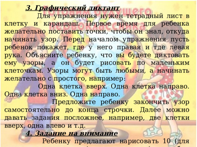  3. Графический диктант  Для упражнения нужен тетрадный лист в клетку и карандаш. Первое время для ребенка желательно поставить точки, чтобы он знал, откуда начинать узор. Перед началом упражнения пусть ребенок покажет, где у него правая и где левая рука. Объясните ребенку, что вы будете диктовать ему узоры, а он будет рисовать по маленьким клеточкам. Узоры могут быть любыми, а начинать желательно с простого, например:  Одна клетка вверх. Одна клетка направо. Одна клетка вниз. Одна направо.  Предложите ребенку закончить узор самостоятельно до конца строчки. Далее можно давать задания посложнее, например, две клетки вверх, одна влево и т.д.  4. Задание на внимание  Ребенку предлагают нарисовать 10 (для начала можно меньше) треугольников (или любых других фигур) и закрасить, например, вторую, седьмую и девятую фигуры (или любые другие по порядку). 
