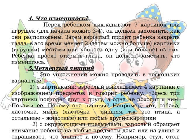  4. Что изменилось?  Перед ребенком выкладывают 7 картинок или игрушек (для начала можно 3-4), он должен запомнить, как они расположены. Затем взрослый просит ребенка закрыть глаза, в это время меняет 2 (затем можно больше) картинки (игрушки) местами или убирает одну (или больше) из них. Ребенка просят открыть глаза, он должен заметить, что изменилось.  5.Четвертый лишний  Это упражнение можно проводить в нескольких вариантах:  1) с картинками: взрослый выкладывает 4 картинки с изображением предметов и говорит ребенку: «Здесь три картинки подходят друг к другу, а одна не походит к ним. Покажи ее. Почему она лишняя? Например, кот, собака, ласточка, мышь (ласточка – лишняя, т.к. это птица, а остальные – животные) или любые другие картинки  2) с окружающими предметами: взрослый обращает внимание ребенка на любые предметы дома или на улице и спрашивает, что лишнее и почему. Например, стул, стол, чашка, кровать.  3) со словами: взрослый называет четыре слова и спрашивает у ребенка, какое слово лишнее и почему. Например, нос, уши, очки, глаза. 