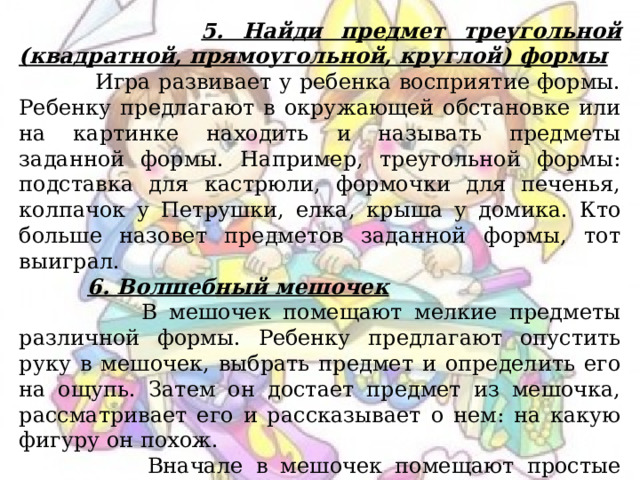  5. Найди предмет треугольной (квадратной, прямоугольной, круглой) формы  Игра развивает у ребенка восприятие формы. Ребенку предлагают в окружающей обстановке или на картинке находить и называть предметы заданной формы. Например, треугольной формы: подставка для кастрюли, формочки для печенья, колпачок у Петрушки, елка, крыша у домика. Кто больше назовет предметов заданной формы, тот выиграл.  6. Волшебный мешочек  В мешочек помещают мелкие предметы различной формы. Ребенку предлагают опустить руку в мешочек, выбрать предмет и определить его на ощупь. Затем он достает предмет из мешочка, рассматривает его и рассказывает о нем: на какую фигуру он похож.  Вначале в мешочек помещают простые геометрические фигуры, а затем более сложные – предметы и игрушки, которые ребенок отгадывает, обследуя их форму на ощупь. 