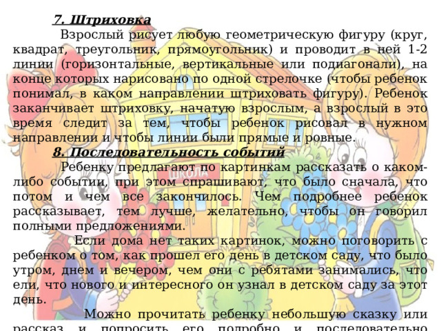  7. Штриховка  Взрослый рисует любую геометрическую фигуру (круг, квадрат, треугольник, прямоугольник) и проводит в ней 1-2 линии (горизонтальные, вертикальные или подиагонали), на конце которых нарисовано по одной стрелочке (чтобы ребенок понимал, в каком направлении штриховать фигуру). Ребенок заканчивает штриховку, начатую взрослым, а взрослый в это время следит за тем, чтобы ребенок рисовал в нужном направлении и чтобы линии были прямые и ровные.  8. Последовательность событий  Ребенку предлагают по картинкам рассказать о каком-либо событии, при этом спрашивают, что было сначала, что потом и чем все закончилось. Чем подробнее ребенок рассказывает, тем лучше, желательно, чтобы он говорил полными предложениями.  Если дома нет таких картинок, можно поговорить с ребенком о том, как прошел его день в детском саду, что было утром, днем и вечером, чем они с ребятами занимались, что ели, что нового и интересного он узнал в детском саду за этот день.  Можно прочитать ребенку небольшую сказку или рассказ и попросить его подробно и последовательно пересказать. 