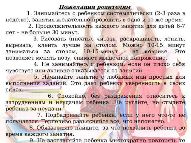 Пожелания родителям  1. Занимайтесь с ребенком систематически (2-3 раза в неделю), занятия желательно проводить в одно и то же время.  2. Продолжительность каждого занятия для детей 6-7 лет – не больше 30 минут.  3. Рисовать (писать), читать, раскрашивать, лепить, вырезать, клеить лучше за столом. Можно 10-15 минут заниматься за столом, 10-15-минут – на коврике. Это позволяет менять позу, снимает мышечное напряжение.  4. Не занимайтесь с ребенком, если он плохо себя чувствует или активно отказывается от занятий.  5. Начинайте занятие с любимых или простых для выполнения заданий. Это дает ребенку уверенность в своих силах.  6. Спокойно, без раздражения относитесь к затруднениям и неудачам ребенка. Не ругайте, не стыдите ребенка за неудачи.  7. Подбадривайте ребенка, если у него что-то не получается. Терпеливо разъясняйте все, что непонятно.  8. Обязательно найдите, за что похвалить ребенка во время каждого занятия.  9. Не заставляйте ребенка многократно повторять те задания, которые не получаются. В таких случаях следует вернуться к аналогичным, но более простым заданиям. 