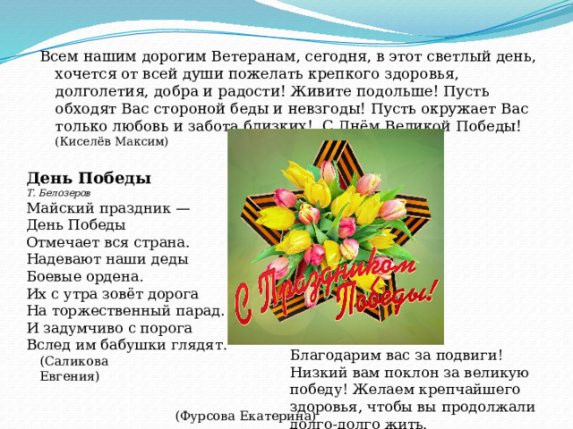Всем нашим дорогим Ветеранам, сегодня, в этот светлый день, хочется от всей души пожелать крепкого здоровья, долголетия, добра и радости! Живите подольше! Пусть обходят Вас стороной беды и невзгоды! Пусть окружает Вас только любовь и забота близких! С Днём Великой Победы! (Киселёв Максим) День Победы Т. Белозеров Майский праздник —  День Победы  Отмечает вся страна.  Надевают наши деды  Боевые ордена. Их с утра зовёт дорога  На торжественный парад.  И задумчиво с порога  Вслед им бабушки глядят. Благодарим вас за подвиги! Низкий вам поклон за великую победу! Желаем крепчайшего здоровья, чтобы вы продолжали долго-долго жить.   (Саликова Евгения) (Фурсова Екатерина) 