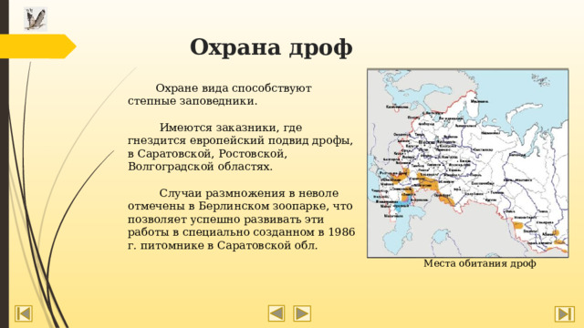 Охрана дроф  Охране вида способствуют степные заповедники.  Имеются заказники, где гнездится европейский подвид дрофы, в Саратовской, Ростовской, Волгоградской областях.  Случаи размножения в неволе отмечены в Берлинском зоопарке, что позволяет успешно развивать эти работы в специально созданном в 1986 г. питомнике в Саратовской обл. Места обитания дроф 