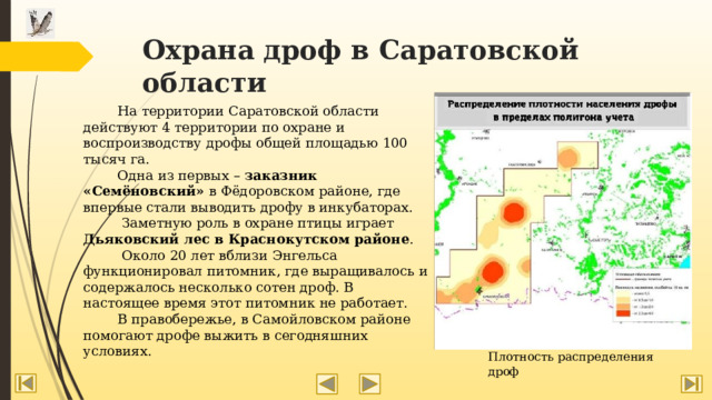 Охрана дроф в Саратовской области  На территории Саратовской области действуют 4 территории по охране и воспроизводству дрофы общей площадью 100 тысяч га.  Одна из первых – заказник  «Семёновский» в Фёдоровском районе, где впервые стали выводить дрофу в инкубаторах.  Заметную роль в охране птицы играет Дьяковский лес в Краснокутском районе .  Около 20 лет вблизи Энгельса функционировал питомник, где выращивалось и содержалось несколько сотен дроф. В настоящее время этот питомник не работает.  В правобережье, в Самойловском районе помогают дрофе выжить в сегодняшних условиях. Плотность распределения дроф 