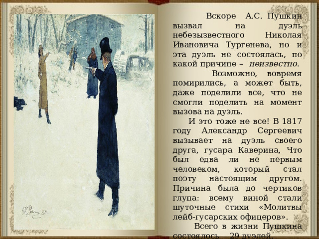  Вскоре А.С. Пушкин вызвал на дуэль небезызвестного Николая Ивановича Тургенева, но и эта дуэль не состоялась, по какой причине – неизвестно. Возможно, вовремя помирились, а может быть, даже поделили все, что не смогли поделить на момент вызова на дуэль.  И это тоже не все! В 1817 году Александр Сергеевич вызывает на дуэль своего друга, гусара Каверина, Что был едва ли не первым человеком, который стал поэту настоящим другом. Причина была до чертиков глупа: всему виной стали шуточные стихи «Молитвы лейб-гусарских офицеров».  Всего в жизни Пушкина состоялось 29 дуэлей. 