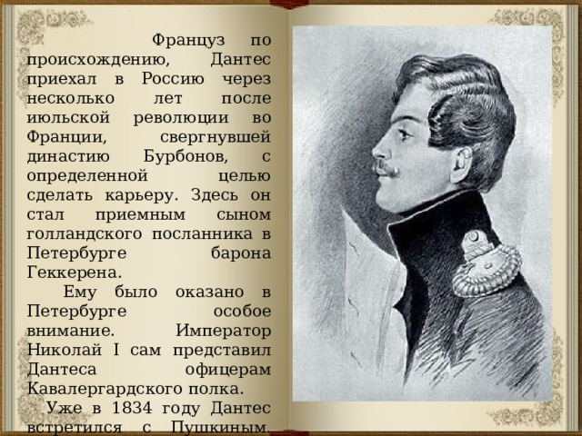  Француз по происхождению, Дантес приехал в Россию через несколько лет после июльской революции во Франции, свергнувшей династию Бурбонов, с определенной целью сделать карьеру. Здесь он стал приемным сыном голландского посланника в Петербурге барона Геккерена.  Ему было оказано в Петербурге особое внимание. Император Николай I сам представил Дантеса офицерам Кавалергардского полка.  Уже в 1834 году Дантес встретился с Пушкиным. Дантесу нравилась Наталья Николаевна. Он стал оказывать ей исключительное внимание. 