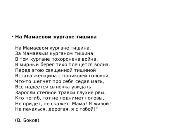 На Мамаевом кургане тишина   На Мамаевом кургане тишина,  За Мамаевым курганом тишина,  В том кургане похоронена война,  В мирный берег тихо плещется волна.  Перед этою священной тишиной  Встала женщина с поникшей головой,  Что-то шепчет про себя седая мать,  Все надеется сыночка увидать.  Заросли степной травой глухие рвы,  Кто погиб, тот не поднимет головы,  Не придет, не скажет: Мама! Я живой!  Не печалься, дорогая, я с тобой!