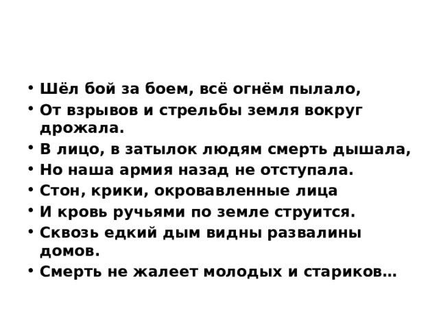 Шёл бой за боем, всё огнём пылало, От взрывов и стрельбы земля вокруг дрожала. В лицо, в затылок людям смерть дышала, Но наша армия назад не отступала. Стон, крики, окровавленные лица И кровь ручьями по земле струится. Сквозь едкий дым видны развалины домов. Смерть не жалеет молодых и стариков… 