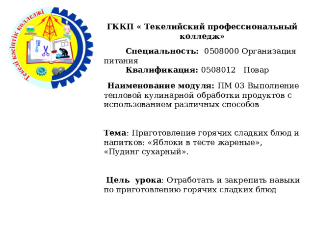 ГККП « Текелийский профессиональный колледж»   Специальность: 0508000 Организация питания  Квалификация: 0508012 Повар   Наименование модуля: ПМ 03 Выполнение тепловой кулинарной обработки продуктов с использованием различных способов Тема : Приготовление горячих сладких блюд и напитков: «Яблоки в тесте жареные», «Пудинг сухарный».  Цель урока : Отработать и закрепить навыки по приготовлению горячих сладких блюд 