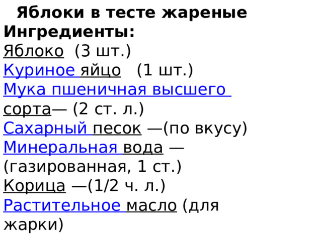 Яблоки в тесте жареные Ингредиенты: Яблоко  (3 шт.) Куриное яйцо  (1 шт.) Мука пшеничная высшего сорта — (2 ст. л.) Сахарный песок — (по вкусу) Минеральная вода — (газированная, 1 ст.) Корица — (1/2 ч. л.) Растительное масло  (для жарки) 