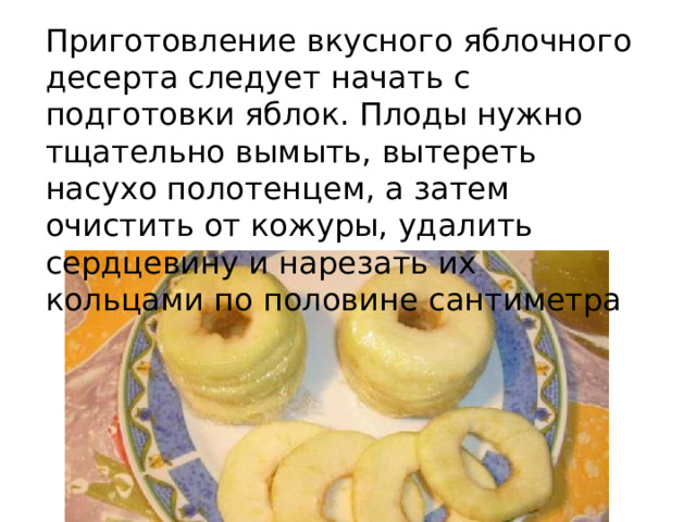 Приготовление вкусного яблочного десерта следует начать с подготовки яблок. Плоды нужно тщательно вымыть, вытереть насухо полотенцем, а затем очистить от кожуры, удалить сердцевину и нарезать их кольцами по половине сантиметра 