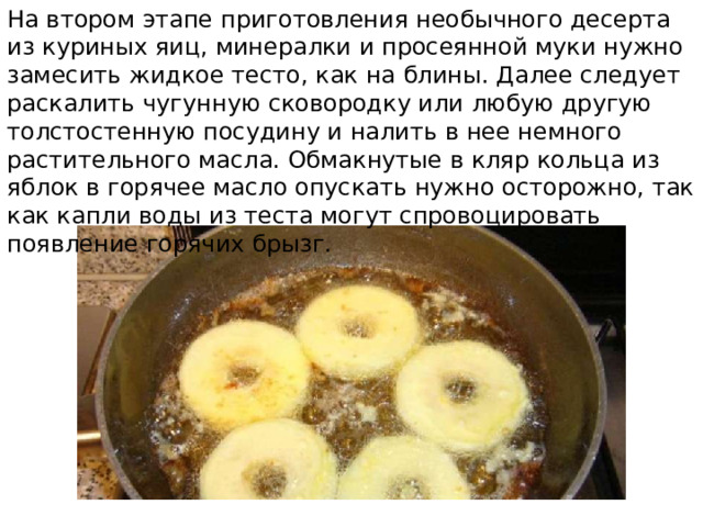 На втором этапе приготовления необычного десерта из куриных яиц, минералки и просеянной муки нужно замесить жидкое тесто, как на блины. Далее следует раскалить чугунную сковородку или любую другую толстостенную посудину и налить в нее немного растительного масла. Обмакнутые в кляр кольца из яблок в горячее масло опускать нужно осторожно, так как капли воды из теста могут спровоцировать появление горячих брызг. 