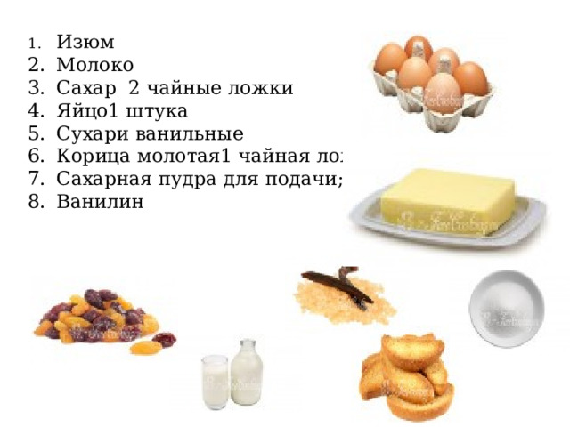 1.  Изюм 2.  Молоко 3.  Сахар 2 чайные ложки 4.  Яйцо1 штука 5.  Сухари ванильные 6.  Корица молотая1 чайная ложка 7.  Сахарная пудра для подачи; 8.  Ванилин 