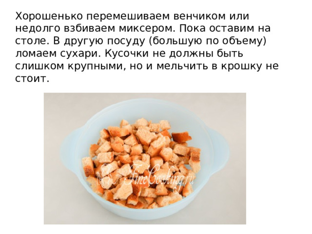 Хорошенько перемешиваем венчиком или недолго взбиваем миксером. Пока оставим на столе. В другую посуду (большую по объему) ломаем сухари. Кусочки не должны быть слишком крупными, но и мельчить в крошку не стоит. 