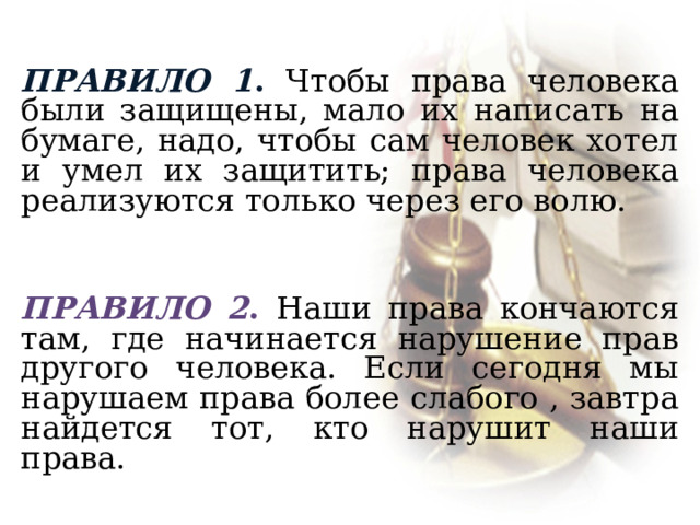  Правило 1 . Чтобы права человека были защищены, мало их написать на бумаге, надо, чтобы сам человек хотел и умел их защитить; права человека реализуются только через его волю.  Правило 2 . Наши права кончаются там, где начинается нарушение прав другого человека. Если сегодня мы нарушаем права более слабого , завтра найдется тот, кто нарушит наши права.  