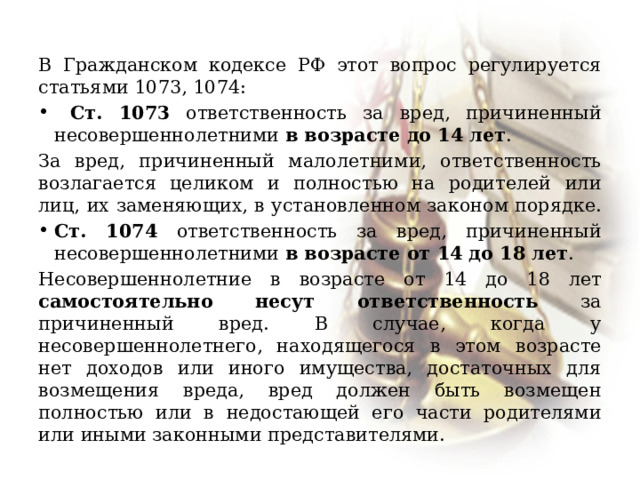 В Гражданском кодексе РФ этот вопрос регулируется статьями 1073, 1074:  Ст. 1073 ответственность за вред, причиненный несовершеннолетними в возрасте до 14 лет . За вред, причиненный малолетними, ответственность возлагается целиком и полностью на родителей или лиц, их заменяющих, в установленном законом порядке. Ст. 1074 ответственность за вред, причиненный несовершеннолетними в возрасте от 14 до 18 лет . Несовершеннолетние в возрасте от 14 до 18 лет самостоятельно несут ответственность за причиненный вред. В случае, когда у несовершеннолетнего, находящегося в этом возрасте нет доходов или иного имущества, достаточных для возмещения вреда, вред должен быть возмещен полностью или в недостающей его части родителями или иными законными представителями. 