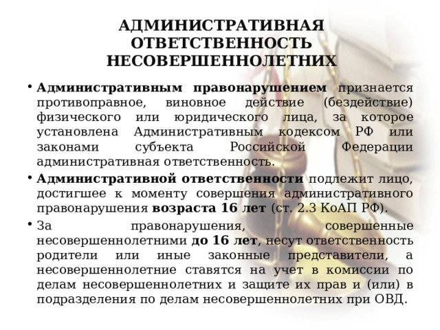 Административная ответственность несовершеннолетних Административным правонарушением признается противоправное, виновное действие (бездействие) физического или юридического лица, за которое установлена Административным кодексом РФ или законами субъекта Российской Федерации административная ответственность. Административной ответственности подлежит лицо, достигшее к моменту совершения административного правонарушения возраста 16 лет (ст. 2.3 КоАП РФ). За правонарушения, совершенные несовершеннолетними до 16 лет , несут ответственность родители или иные законные представители, а несовершеннолетние ставятся на учет в комиссии по делам несовершеннолетних и защите их прав и (или) в подразделения по делам несовершеннолетних при ОВД. 