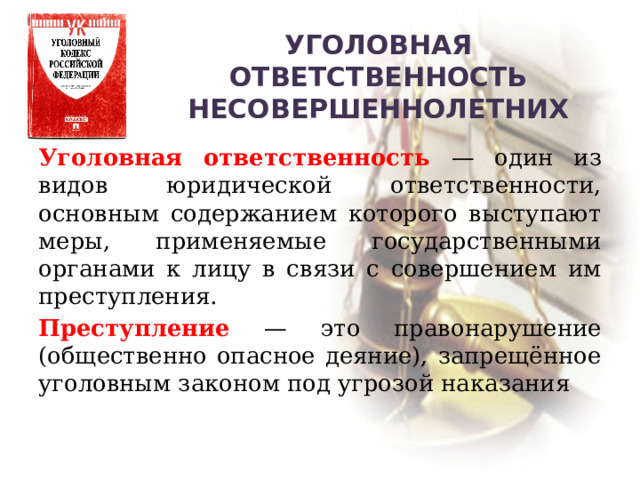 Уголовная ответственность несовершеннолетних Уголовная ответственность — один из видов юридической ответственности, основным содержанием которого выступают меры, применяемые государственными органами к лицу в связи с совершением им преступления. Преступление — это правонарушение (общественно опасное деяние), запрещённое уголовным законом под угрозой наказания 