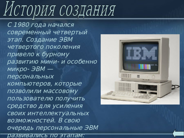 С 1980 года начался современный четвертый этап. Создание ЭВМ четвертого поколения привело к бурному развитию мини- и особенно микро- ЭВМ — персональных компьютеров, которые позволили массовому пользователю получить средство для усиления своих интеллектуальных возможностей. В свою очередь персональные ЭВМ развивались по этапам: появились сначала 8-ми, 16-ти, а затем и 32-х разрядные ЭВМ. 