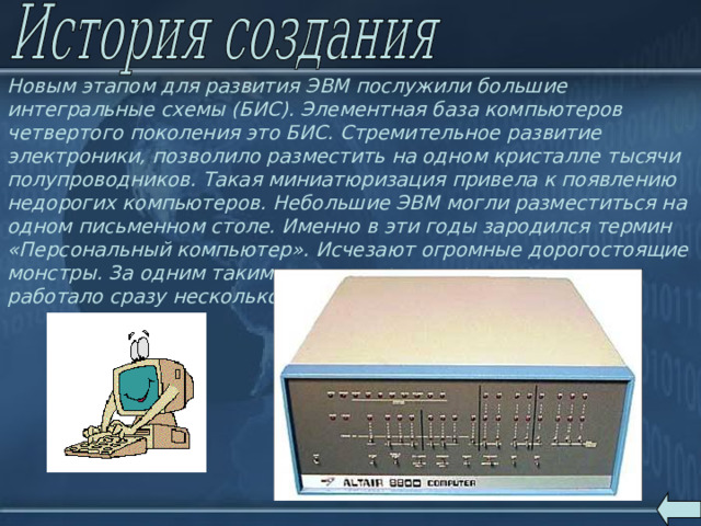 Новым этапом для развития ЭВМ послужили большие интегральные схемы (БИС). Элементная база компьютеров четвертого поколения это БИС. Стремительное развитие электроники, позволило разместить на одном кристалле тысячи полупроводников. Такая миниатюризация привела к появлению недорогих компьютеров. Небольшие ЭВМ могли разместиться на одном письменном столе. Именно в эти годы зародился термин «Персональный компьютер». Исчезают огромные дорогостоящие монстры. За одним таким компьютером, через терминалы, работало сразу несколько десятков пользователей. 