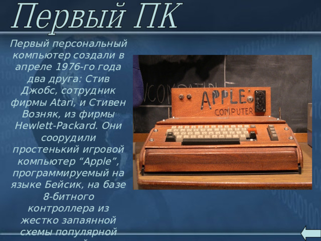 Первый персональный компьютер создали в апреле 1976-го года два друга: Стив Джобс, сотрудник фирмы Atari, и Стивен Возняк, из фирмы Hewlett-Packard. Они соорудили простенький игровой компьютер “Apple”, программируемый на языке Бейсик, на базе 8-битного контроллера из жестко запаянной схемы популярной электронной игры (вместе работая по вечерам в автомобильном гараже). 
