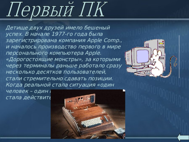 Детище двух друзей имело бешеный успех. В начале 1977-го года была зарегистрирована компания Apple Comp., и началось производство первого в мире персонального компьютера Apple. «Дорогостоящие монстры», за которыми через терминалы раньше работало сразу несколько десятков пользователей, стали стремительно сдавать позиции. Когда реальной стала ситуация «один человек – один компьютер», машина стала действительно персональной. 