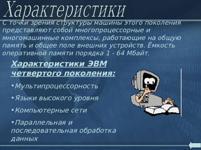 C точки зрения структуры машины этого поколения представляют собой многопроцессорные и многомашинные комплексы, работающие на общую память и общее поле внешних устройств. Ёмкость оперативной памяти порядка 1 - 64 Мбайт.  Характеристики ЭВМ четвертого поколения:  Мультипроцессорность Языки высокого уровня Компьютерные сети Параллельная и последовательная обработка данных 