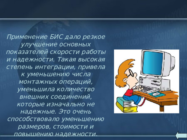 Применение БИС дало резкое улучшение основных показателей скорости работы и надежности. Такая высокая степень интеграции, привела к уменьшению числа монтажных операций, уменьшила количество внешних соединений, которые изначально не надежные. Это очень способствовало уменьшению размеров, стоимости и повышению надежности.   