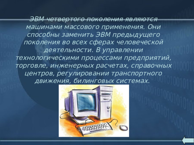 ЭВМ четвертого поколения являются машинами массового применения. Они способны заменить ЭВМ предыдущего поколения во всех сферах человеческой деятельности. В управлении технологическими процессами предприятий, торговле, инженерных расчетах, справочных центров, регулировании транспортного движения, билинговых системах. 