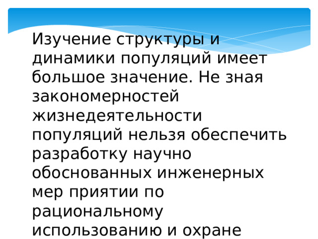 Изучение структуры и динамики популяций имеет большое значение. Не зная закономерностей жизнедеятельности популяций нельзя обеспечить разработку научно обоснованных инженерных мер приятии по рациональному использованию и охране природных ресурсов. 