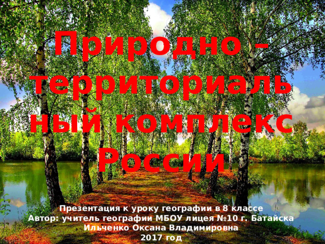Природно – территориальный комплекс России Презентация к уроку географии в 8 классе Автор: учитель географии МБОУ лицея №10 г. Батайска Ильченко Оксана Владимировна 2017 год 