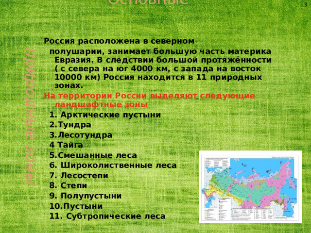 Основные природные зоны 3 Россия расположена в северном  полушарии, занимает большую часть материка Евразия. В следствии большой протяжённости ( с севера на юг 4000 км, с запада на восток 10000 км) Россия находится в 11 природных зонах. На территории России выделяют следующие ландшафтные зоны  1. Арктические пустыни  2.Тундра  3.Лесотундра  4 Тайга  5.Смешанные леса  6. Широколиственные леса  7. Лесостепи  8. Степи  9. Полупустыни  10.Пустыни  11. Субтропические леса  