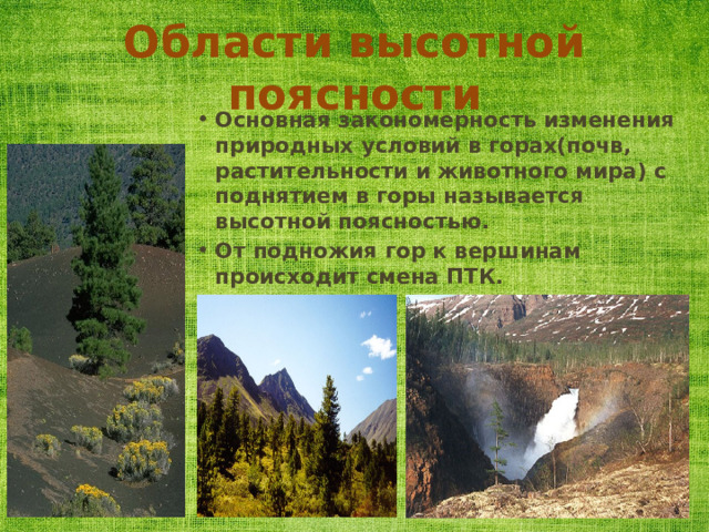 Области высотной поясности Основная закономерность изменения природных условий в горах(почв, растительности и животного мира) с поднятием в горы называется высотной поясностью. От подножия гор к вершинам происходит смена ПТК. 