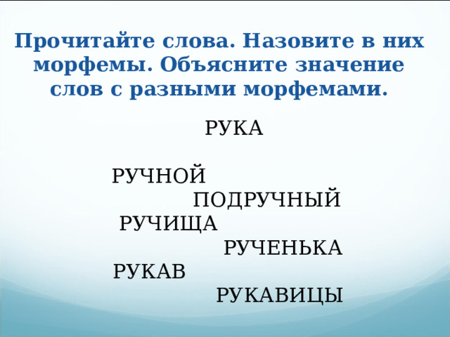 Прочитайте слова. Назовите в них морфемы. Объясните значение слов с разными морфемами.  РУКА РУЧНОЙ ПОДРУЧНЫЙ  РУЧИЩА РУЧЕНЬКА РУКАВ РУКАВИЦЫ 