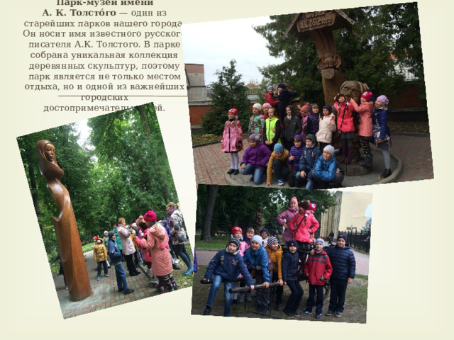 Парк-музей имени А. К. Толсто́го  — один из старейших парков нашего города. Он носит имя известного русского писателя А.К. Толстого. В парке собрана уникальная коллекция деревянных скульптур, поэтому парк является не только местом отдыха, но и одной из важнейших городских достопримечательностей.   
