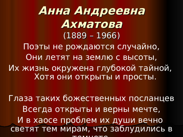 Анна Андреевна Ахматова (1889 – 1966) Поэты не рождаются случайно, Они летят на землю с высоты, Их жизнь окружена глубокой тайной, Хотя они открыты и просты. Глаза таких божественных посланцев Всегда открыты и верны мечте, И в хаосе проблем их души вечно светят тем мирам, что заблудились в темноте. 