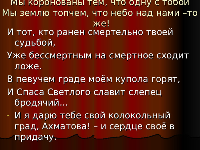 Мы коронованы тем, что одну с тобой  Мы землю топчем, что небо над нами –то же!   И тот, кто ранен смертельно твоей судьбой, Уже бессмертным на смертное сходит ложе. В певучем граде моём купола горят, И Спаса Светлого славит слепец бродячий… И я дарю тебе свой колокольный град, Ахматова! – и сердце своё в придачу.  М.Цветаева. 