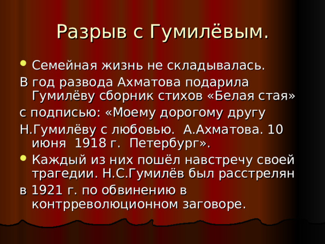Разрыв с Гумилёвым. Семейная жизнь не складывалась. В год развода Ахматова подарила Гумилёву сборник стихов «Белая стая» с подписью: «Моему дорогому другу Н.Гумилёву с любовью. А.Ахматова. 10 июня 1918 г. Петербург». Каждый из них пошёл навстречу своей трагедии. Н.С.Гумилёв был расстрелян в 1921 г. по обвинению в контрреволюционном заговоре. 