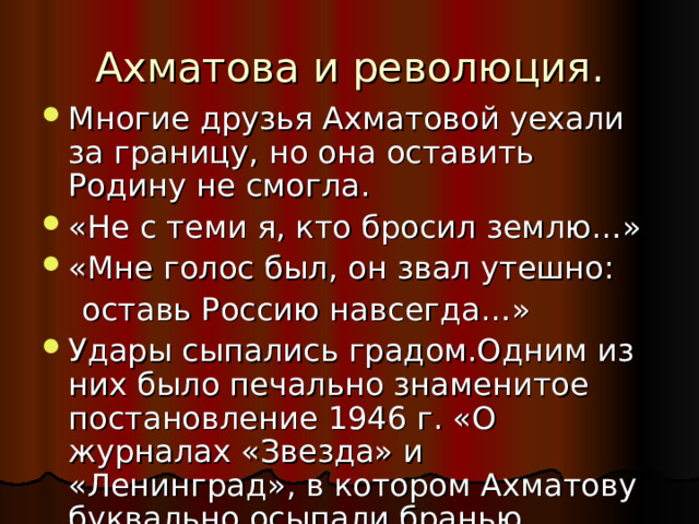 Ахматова и революция. Многие друзья Ахматовой уехали за границу, но она оставить Родину не смогла. «Не с теми я, кто бросил землю…» «Мне голос был, он звал утешно:  оставь Россию навсегда…» Удары сыпались градом.Одним из них было печально знаменитое постановление 1946 г. «О журналах «Звезда» и «Ленинград», в котором Ахматову буквально осыпали бранью. 