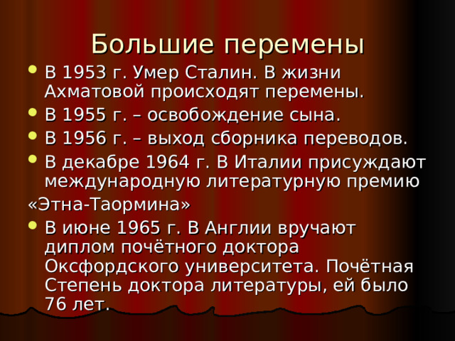 Большие перемены В 1953 г. Умер Сталин. В жизни Ахматовой происходят перемены. В 1955 г. – освобождение сына. В 1956 г. – выход сборника переводов. В декабре 1964 г. В Италии присуждают международную литературную премию «Этна-Таормина» В июне 1965 г. В Англии вручают диплом почётного доктора Оксфордского университета. Почётная Степень доктора литературы, ей было 76 лет. 