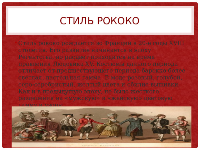 Стиль рококо Стиль рококо рождается во Франции в 20-е годы XVIII столетия. Его развитие начинается в эпоху Регентства, но расцвет приходится на время правления Людовика XV. Костюмы данного периода отличает от предшествующего периода барокко более светлая, пастельная гамма. В моде розовый, голубой, серо-серебристый, желтый цвета и обилие вышивки. Как и в предыдущую эпоху, не было жесткого разделения на «мужскую» и «женскую» цветовую гамму и узоры. 