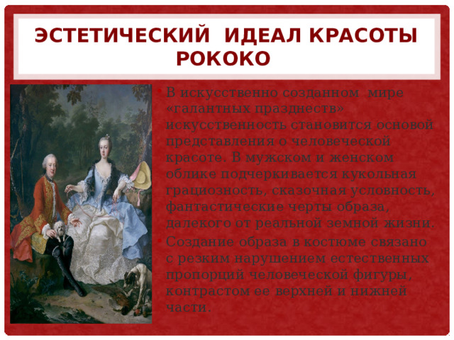 Эстетический идеал красоты рококо В искусственно созданном мире «галантных празднеств» искусственность становится основой представления о человеческой красоте. В мужском и женском облике подчеркивается кукольная грациозность, сказочная условность, фантастические черты образа, далекого от реальной земной жизни. Создание образа в костюме связано с резким нарушением естественных пропорций человеческой фигуры, контрастом ее верхней и нижней части. 