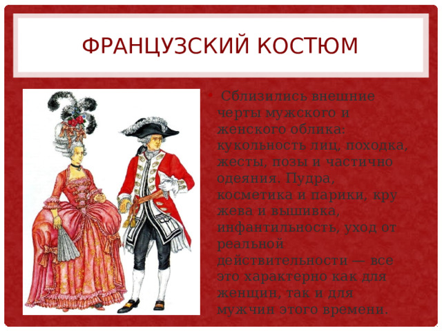 Французский костюм  Сблизились внешние черты мужского и женского облика: кукольность лиц, походка, жесты, позы и частично одеяния. Пудра, косметика и парики, кру­жева и вышивка, инфантильность, уход от реальной действительности — все это характерно как для женщин, так и для мужчин этого времени. 