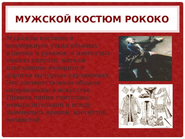 Мужской костюм рококо Мужском костюме в подчеркнуто узких объемах изделия и рукавов, в изогнутых линиях силуэта, мягком изысканном колорите и дорогих вычурных украшениях. Это соответствовало общему направлению в искусстве. Прямая линия считалась невыразительной и всюду заменялась кривой, изогнутой, волнистой. 