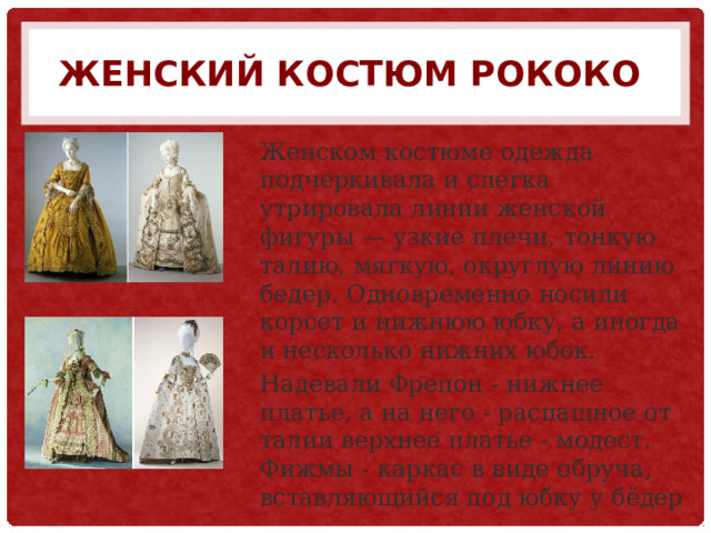 Женский костюм РОКОКО  Женском костюме одежда подчеркивала и слегка утрировала линии женской фигуры — узкие плечи, тонкую талию, мягкую, округлую линию бедер. Одновременно носили корсет и нижнюю юбку, а иногда и несколько нижних юбок. Надевали Фрепон - нижнее платье, а на него - распашное от талии верхнее платье - модест. Фижмы - каркас в виде обруча, вставляющийся под юбку у бёдер 