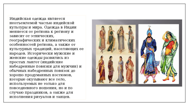 Индийская одежда является неотъемлемой частью индийской культуры и мира. Одежда в Индии меняется от региона к региону и зависит от этнических, географических и климатических особенностей региона, а также от культурных традиций, населяющих ее народов. Исторически мужские и женские одежды развились из простых лангот (индийские набедренные повязки для мужчин) и обычных набедренных повязок до хорошо продуманных костюмов, которые окутывают все тело, используемых не только для повседневного ношения, но и по случаю праздников, а также для исполнения ритуалов и танцев. 